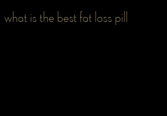 what is the best fat loss pill