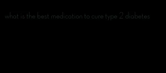 what is the best medication to cure type 2 diabetes