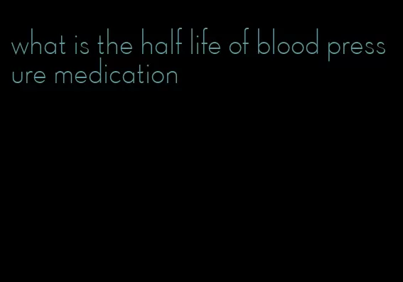 what is the half life of blood pressure medication