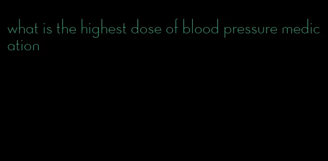 what is the highest dose of blood pressure medication