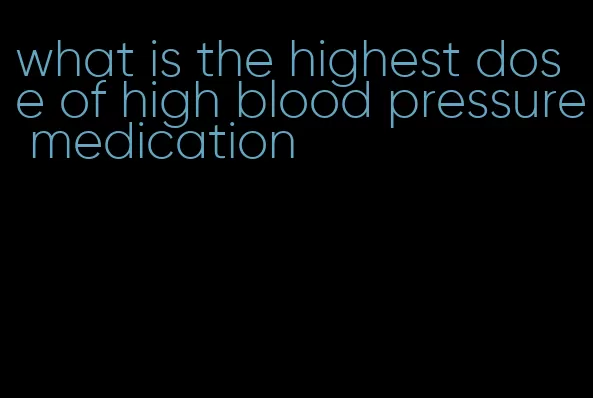 what is the highest dose of high blood pressure medication