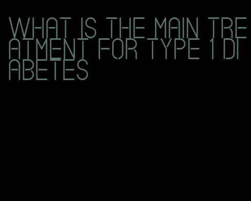 what is the main treatment for type 1 diabetes