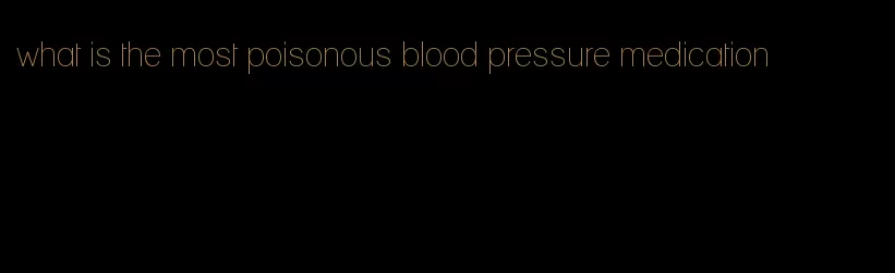 what is the most poisonous blood pressure medication