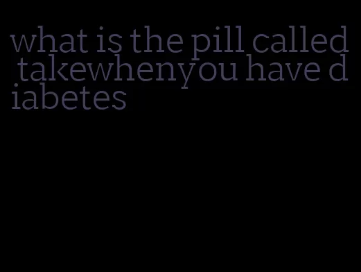 what is the pill called takewhenyou have diabetes
