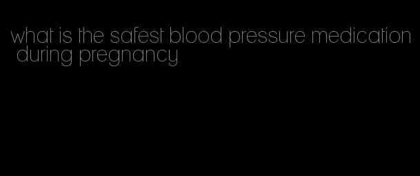 what is the safest blood pressure medication during pregnancy