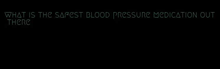 what is the safest blood pressure medication out there