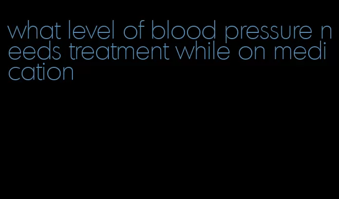 what level of blood pressure needs treatment while on medication
