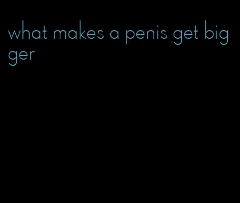 what makes a penis get bigger