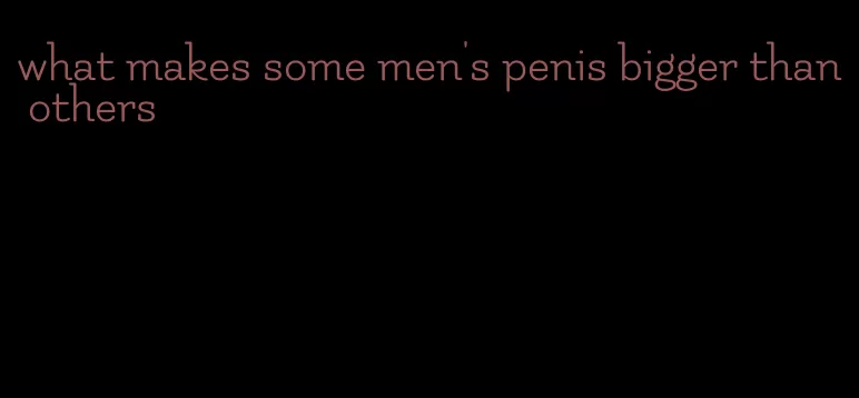 what makes some men's penis bigger than others