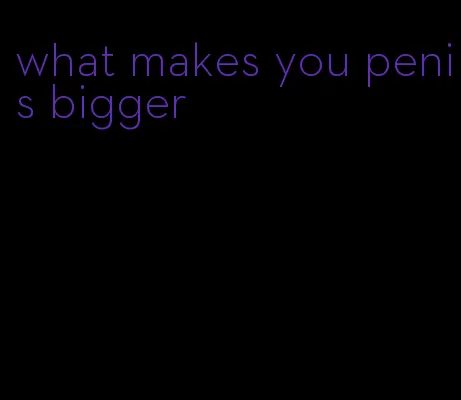 what makes you penis bigger