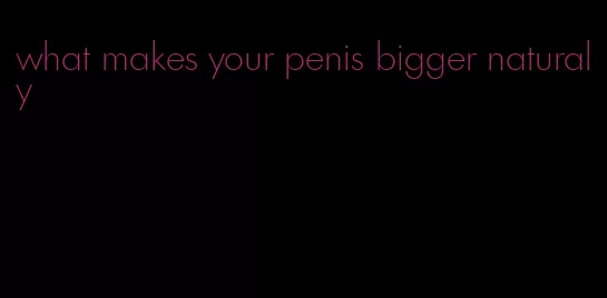 what makes your penis bigger naturaly