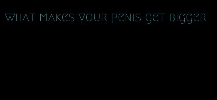 what makes your penis get bigger