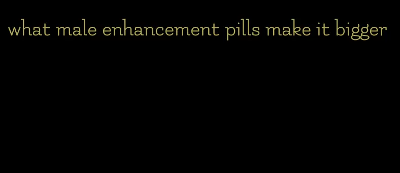 what male enhancement pills make it bigger