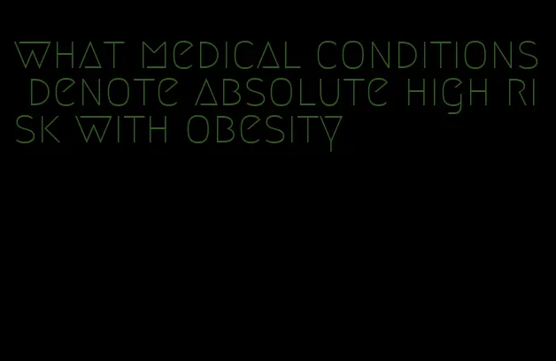 what medical conditions denote absolute high risk with obesity