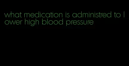 what medication is administred to lower high blood pressure