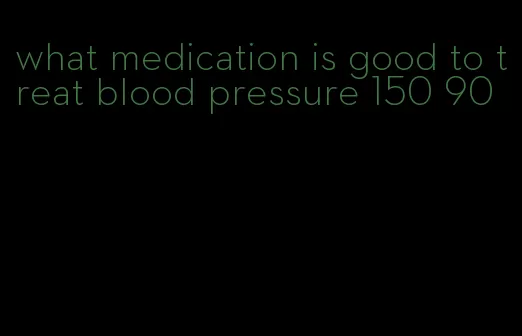 what medication is good to treat blood pressure 150 90