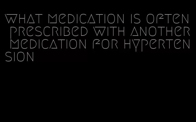 what medication is often prescribed with another medication for hypertension