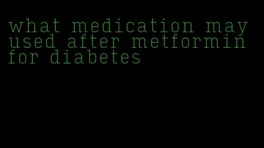 what medication may used after metformin for diabetes