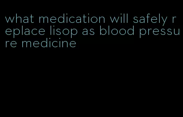 what medication will safely replace lisop as blood pressure medicine