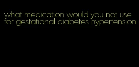 what medication would you not use for gestational diabetes hypertension