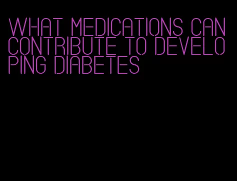 what medications can contribute to developing diabetes