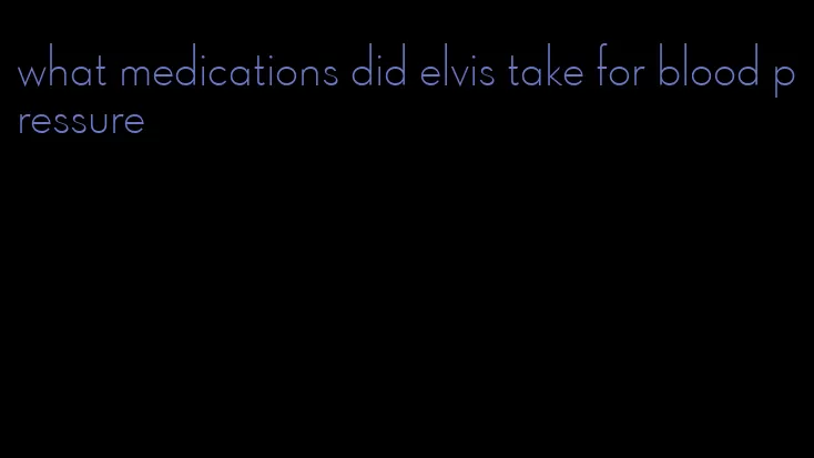 what medications did elvis take for blood pressure