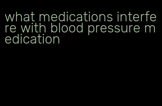 what medications interfere with blood pressure medication