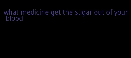 what medicine get the sugar out of your blood