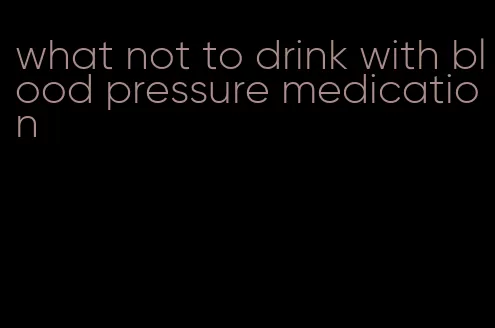 what not to drink with blood pressure medication