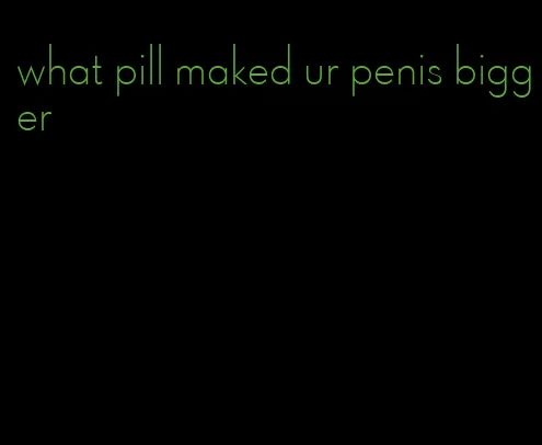 what pill maked ur penis bigger