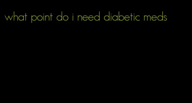 what point do i need diabetic meds