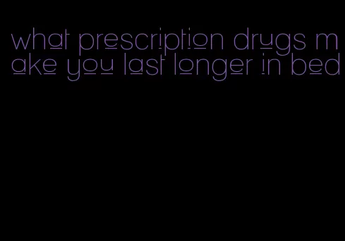 what prescription drugs make you last longer in bed