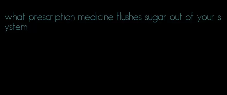 what prescription medicine flushes sugar out of your system