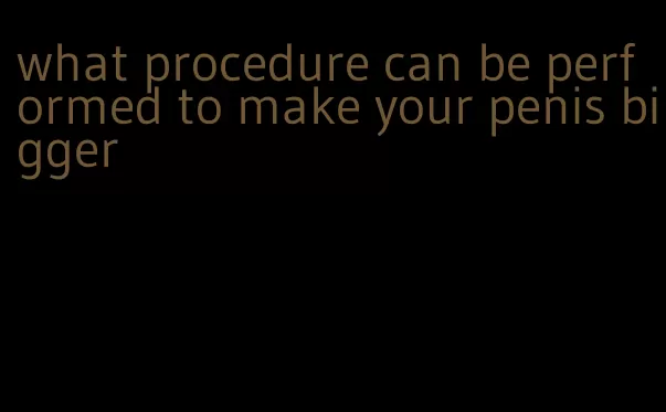 what procedure can be performed to make your penis bigger