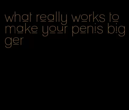 what really works to make your penis bigger