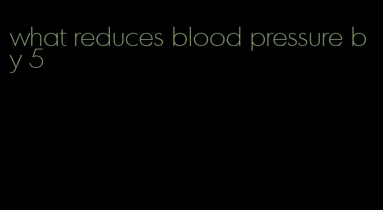 what reduces blood pressure by 5