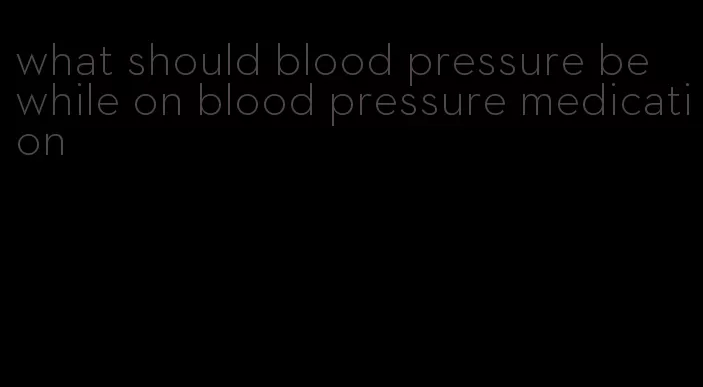 what should blood pressure be while on blood pressure medication