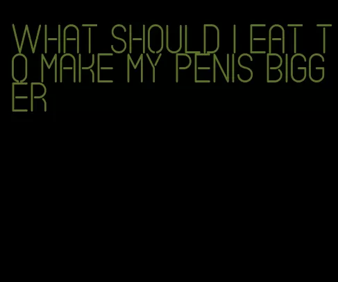 what should i eat to make my penis bigger