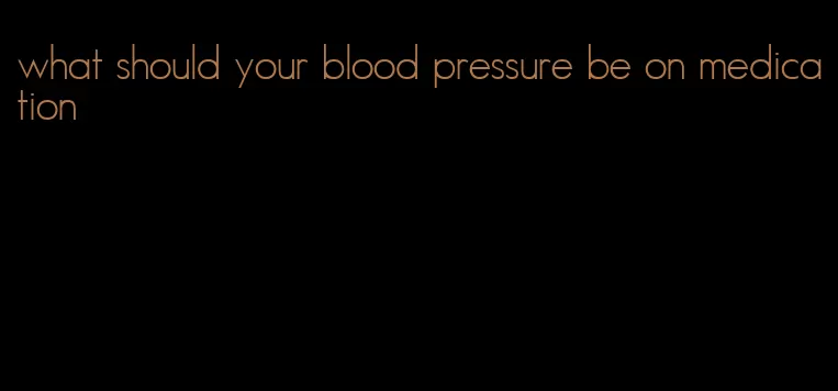 what should your blood pressure be on medication