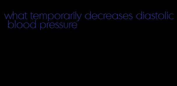 what temporarily decreases diastolic blood pressure