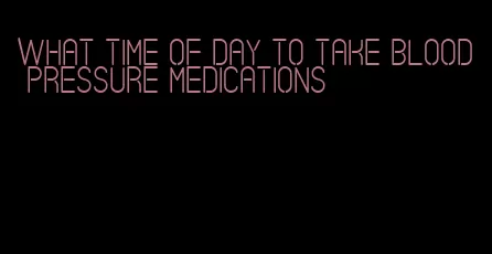 what time of day to take blood pressure medications