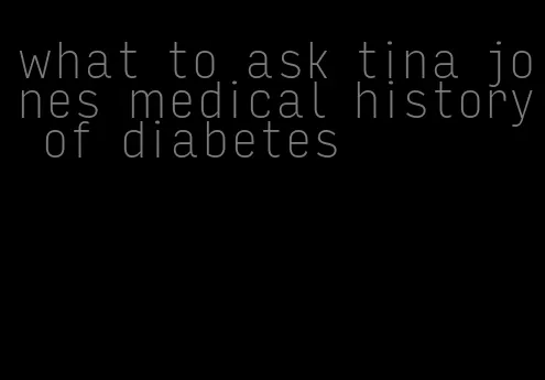 what to ask tina jones medical history of diabetes