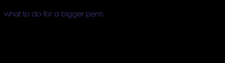 what to do for a bigger penis