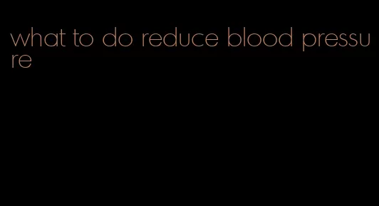 what to do reduce blood pressure