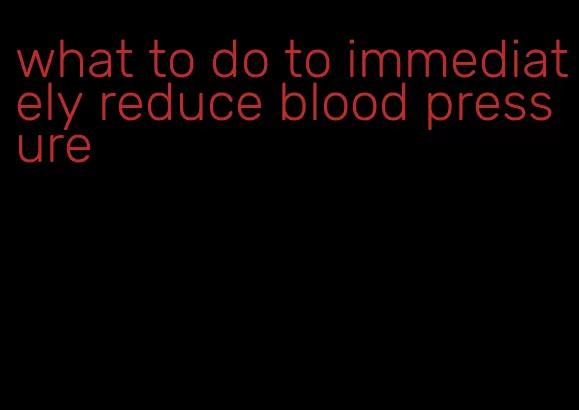 what to do to immediately reduce blood pressure