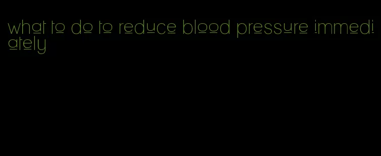what to do to reduce blood pressure immediately