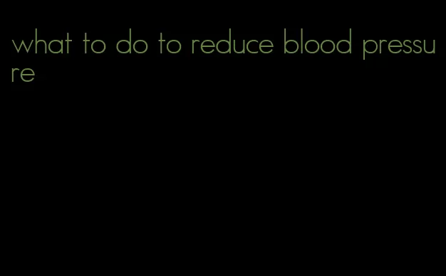what to do to reduce blood pressure