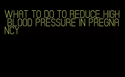 what to do to reduce high blood pressure in pregnancy