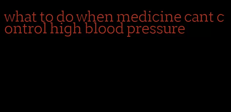 what to do when medicine cant control high blood pressure