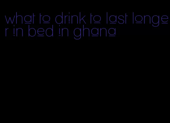 what to drink to last longer in bed in ghana